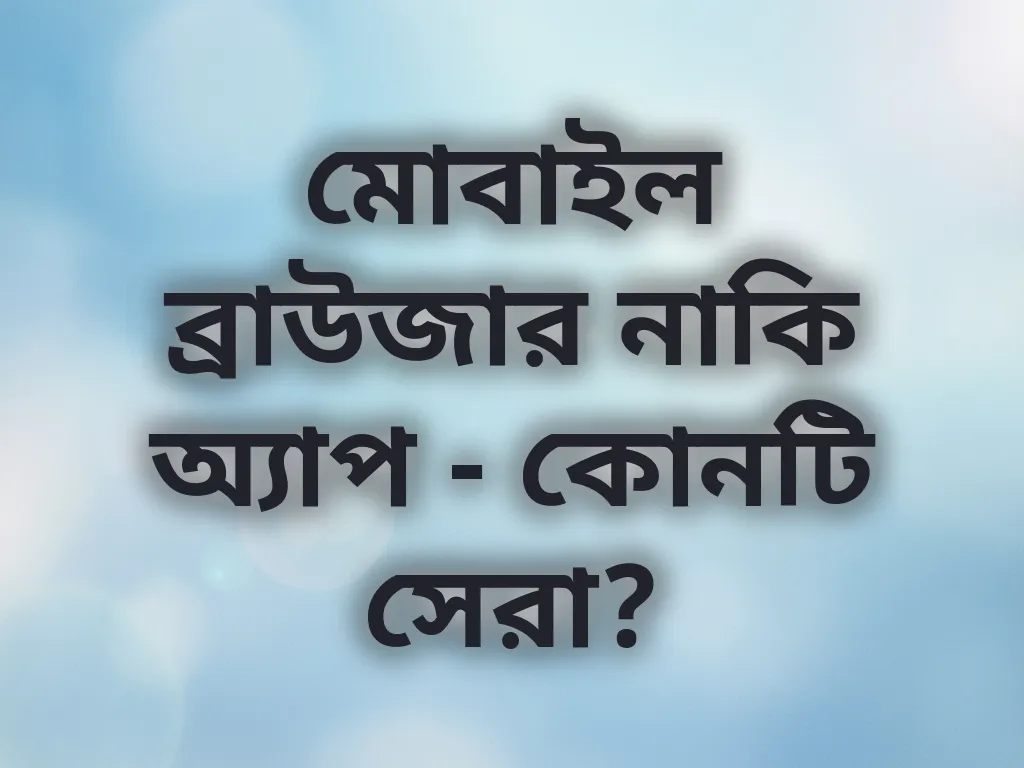 মোবাইল ব্রাউজার নাকি অ্যাপ - কোনটি সেরা?